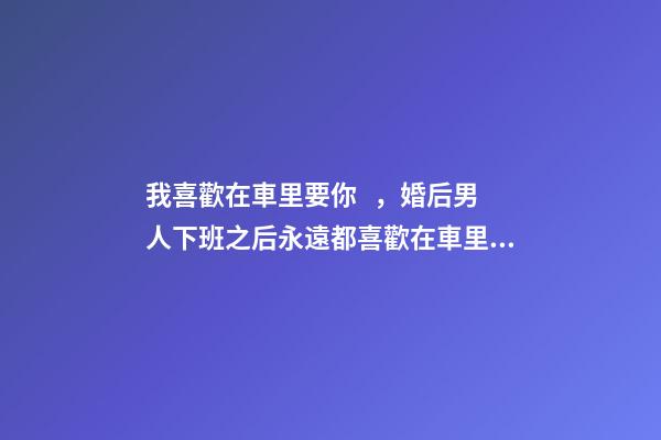 我喜歡在車里要你，婚后男人下班之后永遠都喜歡在車里待一會兒